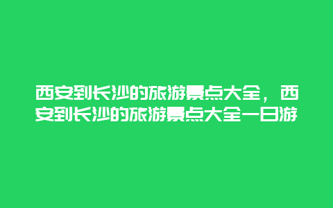 西安到长沙的旅游景点大全，西安到长沙的旅游景点大全一日游