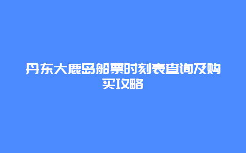 丹东大鹿岛船票时刻表查询及购买攻略