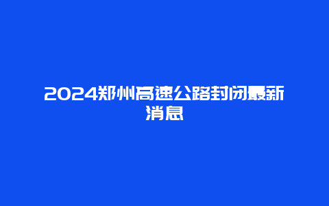 2024郑州高速公路封闭最新消息