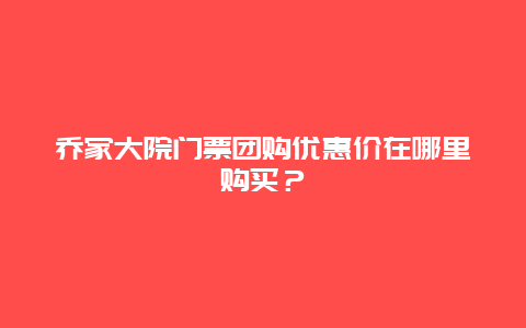 乔家大院门票团购优惠价在哪里购买？