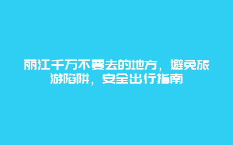 丽江千万不要去的地方，避免旅游陷阱，安全出行指南