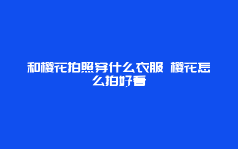 和樱花拍照穿什么衣服 樱花怎么拍好看