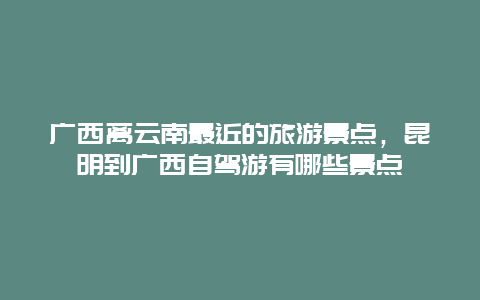 广西离云南最近的旅游景点，昆明到广西自驾游有哪些景点