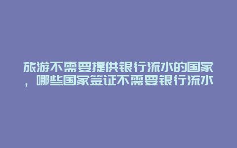 旅游不需要提供银行流水的国家，哪些国家签证不需要银行流水