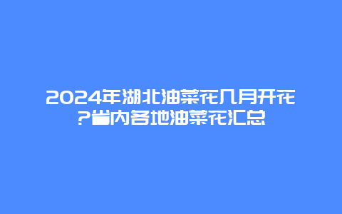 2024年湖北油菜花几月开花?省内各地油菜花汇总