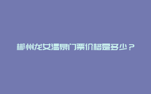 郴州龙女温泉门票价格是多少？