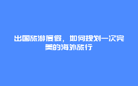 出国旅游度假，如何规划一次完美的海外旅行