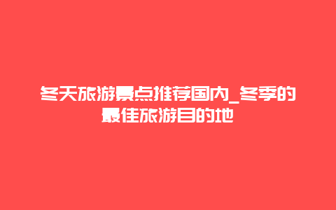 冬天旅游景点推荐国内_冬季的最佳旅游目的地