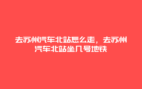 去苏州汽车北站怎么走，去苏州汽车北站坐几号地铁