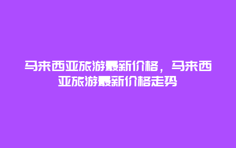 马来西亚旅游最新价格，马来西亚旅游最新价格走势