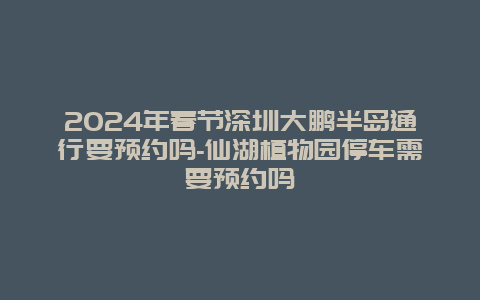 2024年春节深圳大鹏半岛通行要预约吗-仙湖植物园停车需要预约吗