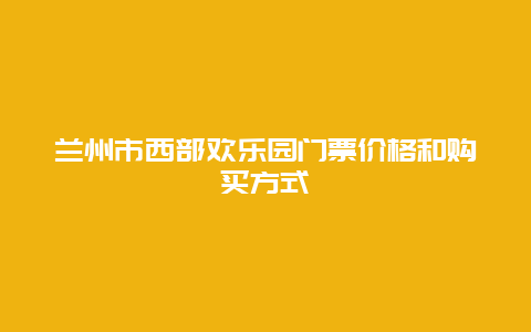 兰州市西部欢乐园门票价格和购买方式