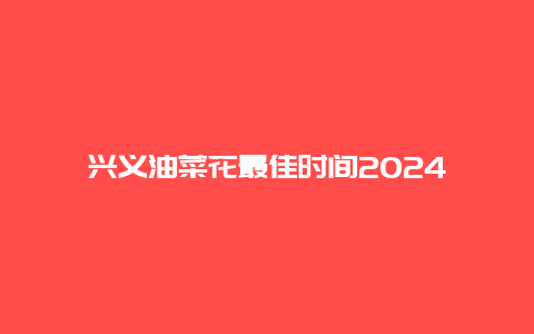 兴义油菜花最佳时间2024