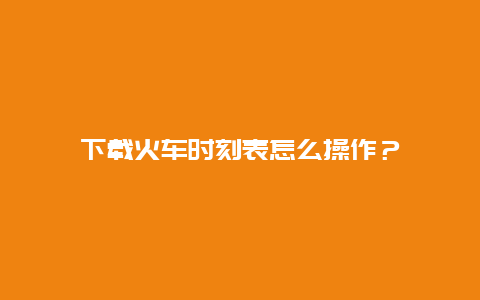 下载火车时刻表怎么操作？