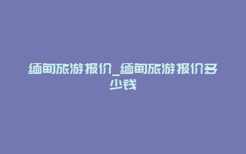 缅甸旅游报价_缅甸旅游报价多少钱