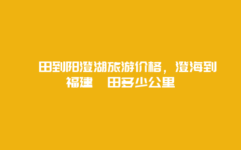 莆田到阳澄湖旅游价格，澄海到福建莆田多少公里