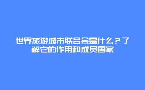 世界旅游城市联合会是什么？了解它的作用和成员国家