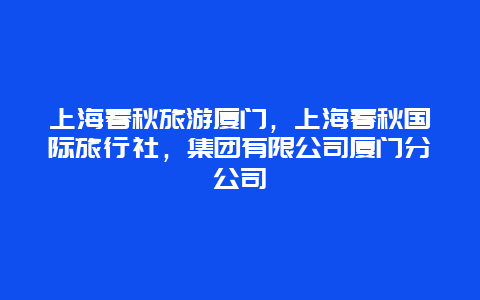 上海春秋旅游厦门，上海春秋国际旅行社，集团有限公司厦门分公司