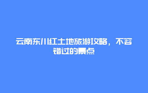 云南东川红土地旅游攻略，不容错过的景点