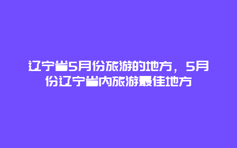 辽宁省5月份旅游的地方，5月份辽宁省内旅游最佳地方