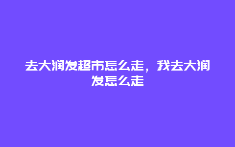 去大润发超市怎么走，我去大润发怎么走