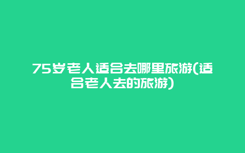 75岁老人适合去哪里旅游(适合老人去的旅游)