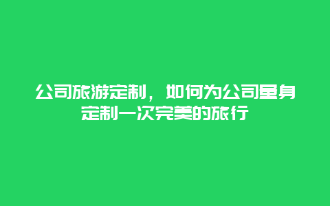 公司旅游定制，如何为公司量身定制一次完美的旅行