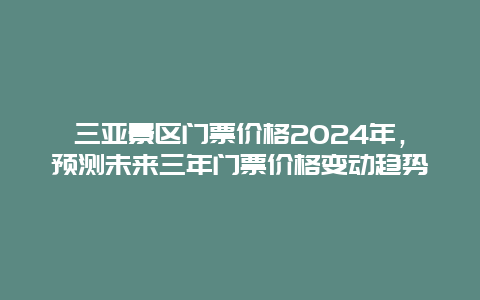 三亚景区门票价格2024年，预测未来三年门票价格变动趋势