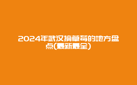 2024年武汉摘草莓的地方盘点(最新最全)