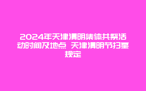 2024年天津清明集体共祭活动时间及地点 天津清明节扫墓规定