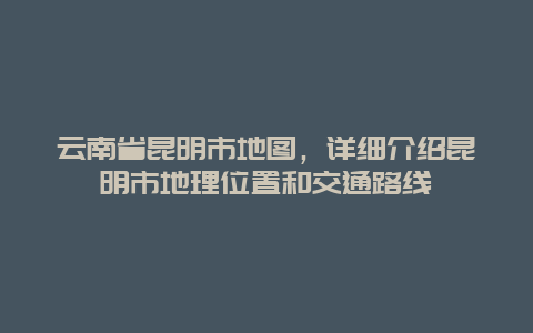 云南省昆明市地图，详细介绍昆明市地理位置和交通路线