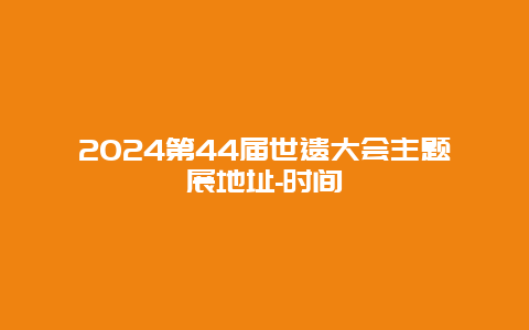 2024第44届世遗大会主题展地址-时间