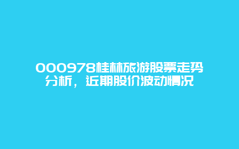 000978桂林旅游股票走势分析，近期股价波动情况