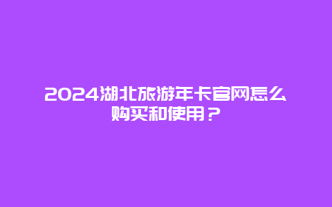 2024湖北旅游年卡官网怎么购买和使用？