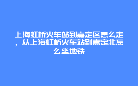 上海虹桥火车站到嘉定区怎么走，从上海虹桥火车站到嘉定北怎么坐地铁