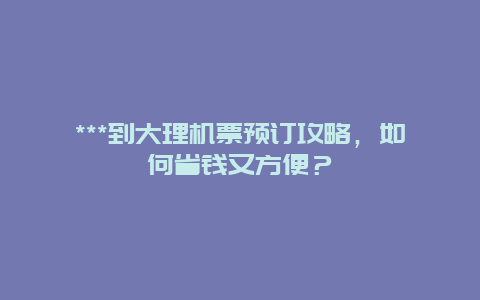 ***到大理机票预订攻略，如何省钱又方便？