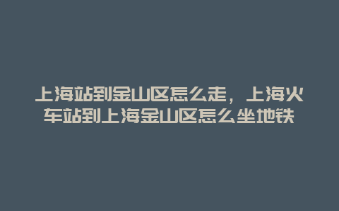 上海站到金山区怎么走，上海火车站到上海金山区怎么坐地铁