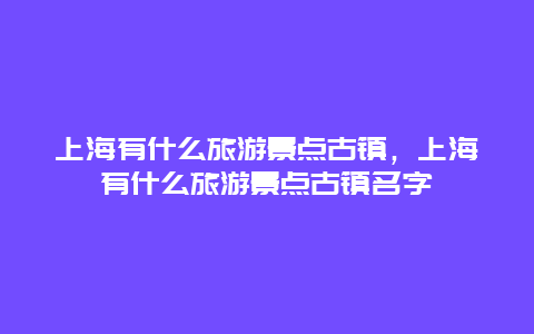 上海有什么旅游景点古镇，上海有什么旅游景点古镇名字