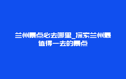 兰州景点必去哪里_探索兰州最值得一去的景点