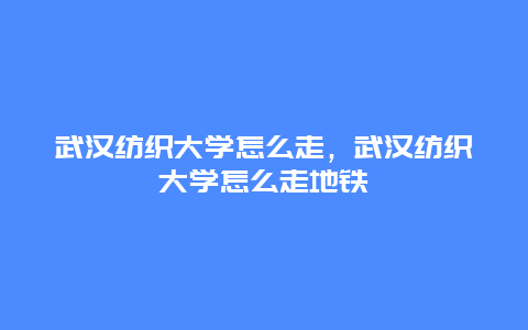 武汉纺织大学怎么走，武汉纺织大学怎么走地铁