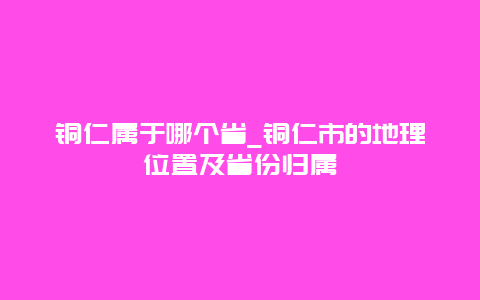 铜仁属于哪个省_铜仁市的地理位置及省份归属