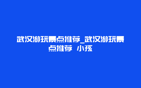 武汉游玩景点推荐_武汉游玩景点推荐 小孩