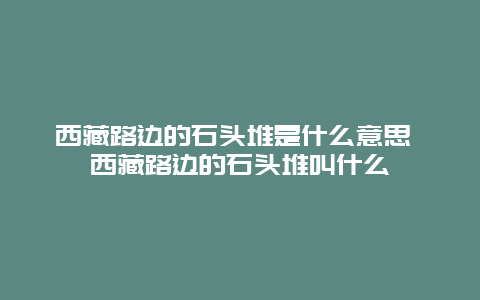 西藏路边的石头堆是什么意思 西藏路边的石头堆叫什么