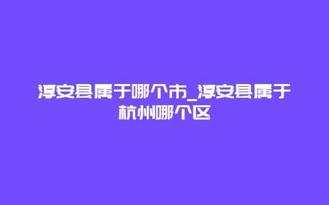 淳安县属于哪个市_淳安县属于杭州哪个区