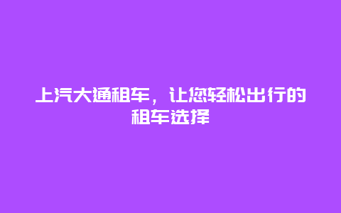 上汽大通租车，让您轻松出行的租车选择