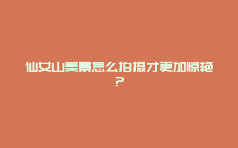 仙女山美景怎么拍摄才更加惊艳？