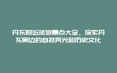 丹东附近旅游景点大全，探索丹东周边的自然风光和历史文化