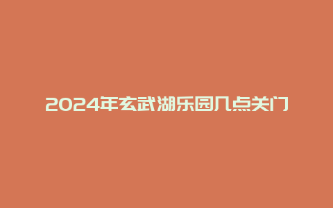 2024年玄武湖乐园几点关门