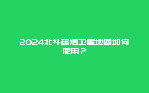 2024北斗超清卫星地图如何使用？