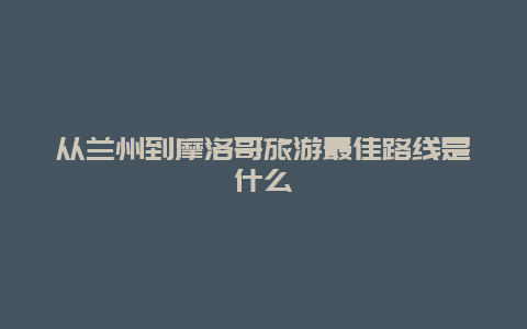 从兰州到摩洛哥旅游最佳路线是什么